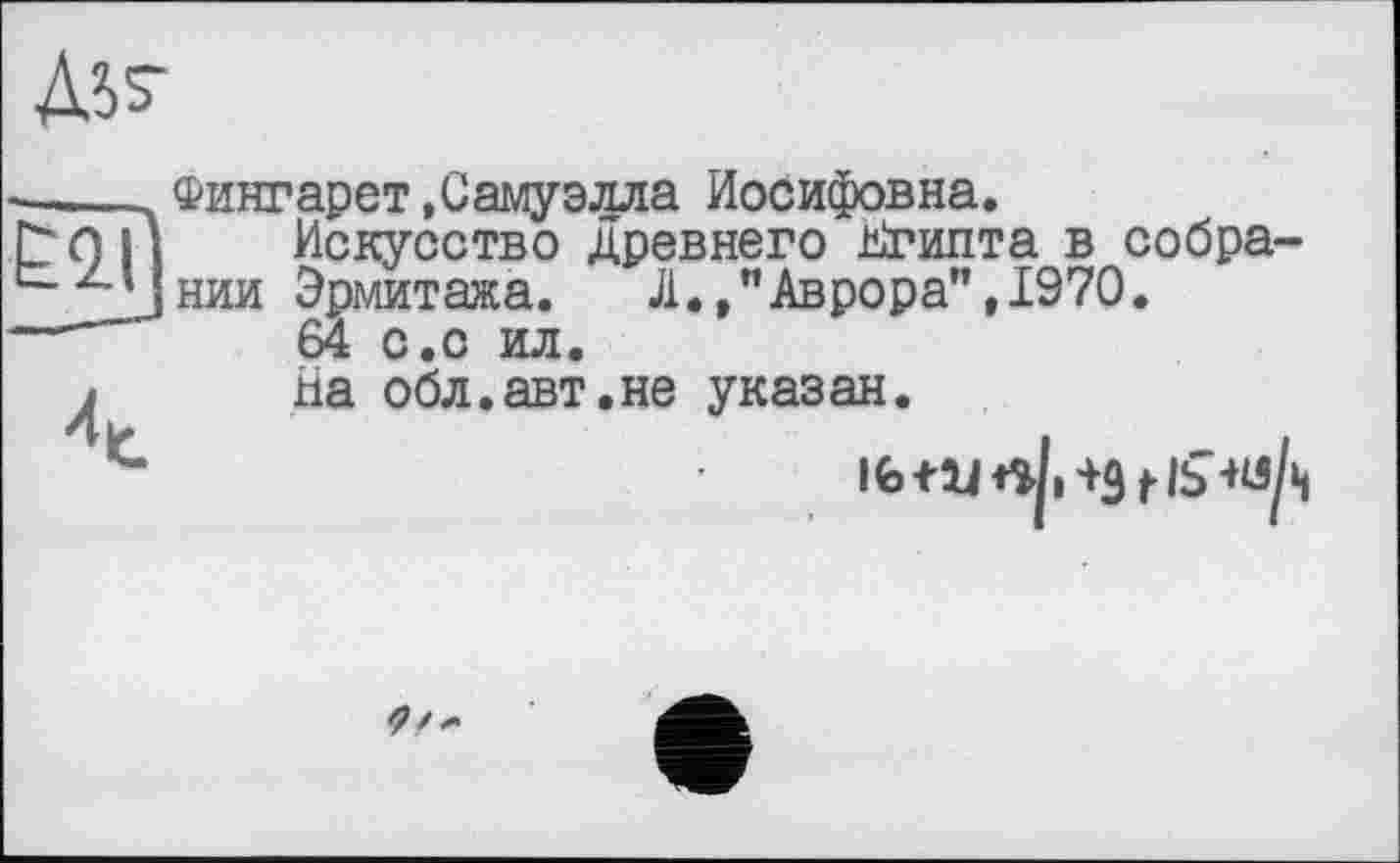 ﻿Лі?
—____Фингарет .Самуэлла Иосифовна.
С? О ІА Искусство древнего Кгипта в собра ‘"jJhhh Эрмитажа. Л.»"Аврора”, 1970.
—~	64 с.с ил.
j На обл.авт.не указан.
і